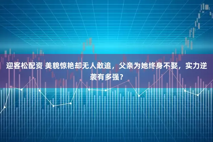 迎客松配资 美貌惊艳却无人敢追，父亲为她终身不娶，实力逆袭有多强？