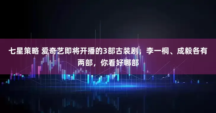 七星策略 爱奇艺即将开播的3部古装剧，李一桐、成毅各有两部，你看好哪部