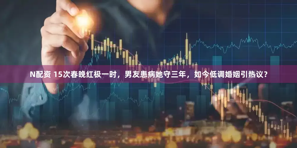 N配资 15次春晚红极一时，男友患病她守三年，如今低调婚姻引热议？