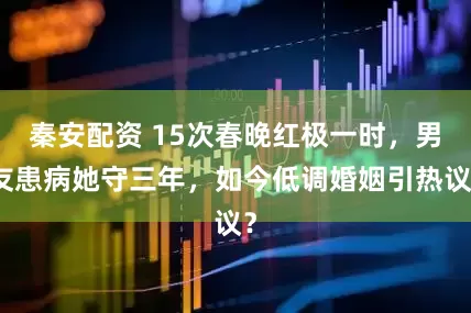 秦安配资 15次春晚红极一时，男友患病她守三年，如今低调婚姻引热议？