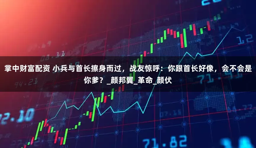 掌中财富配资 小兵与首长擦身而过，战友惊呼：你跟首长好像，会不会是你爹？_颜邦翼_革命_颜伏