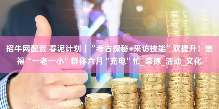 招牛网配资 春泥计划｜“考古探秘+采访技能”双提升！崇福“一老一小”群体六月“充电”忙_崇德_活动_文化