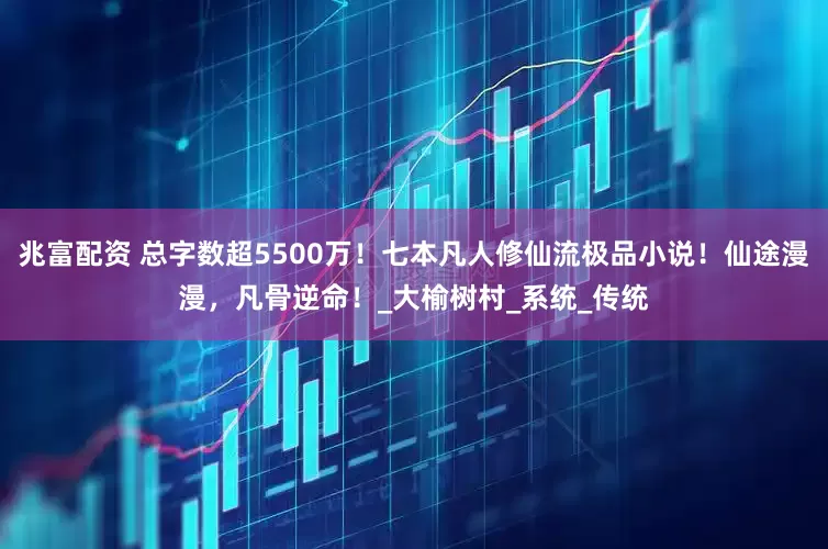 兆富配资 总字数超5500万！七本凡人修仙流极品小说！仙途漫漫，凡骨逆命！_大榆树村_系统_传统