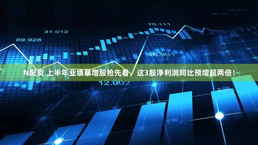N配资 上半年业绩暴增股抢先看，这3股净利润同比预增超两倍！