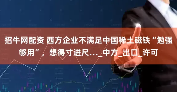 招牛网配资 西方企业不满足中国稀土磁铁“勉强够用”，想得寸进尺…_中方_出口_许可
