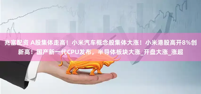 兆富配资 A股集体走高！小米汽车概念股集体大涨！小米港股高开8%创新高！国产新一代CPU发布，半导体板块大涨_开盘大涨_涨超