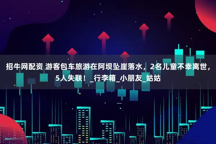招牛网配资 游客包车旅游在阿坝坠崖落水，2名儿童不幸离世，5人失联！_行李箱_小朋友_姑姑