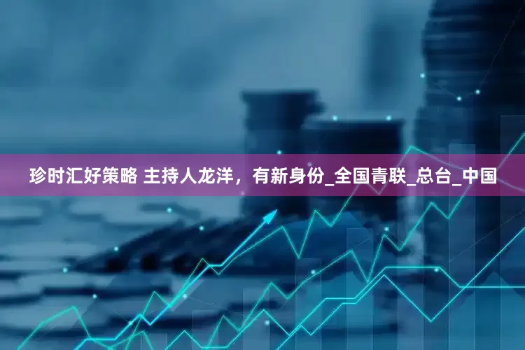 珍时汇好策略 主持人龙洋，有新身份_全国青联_总台_中国