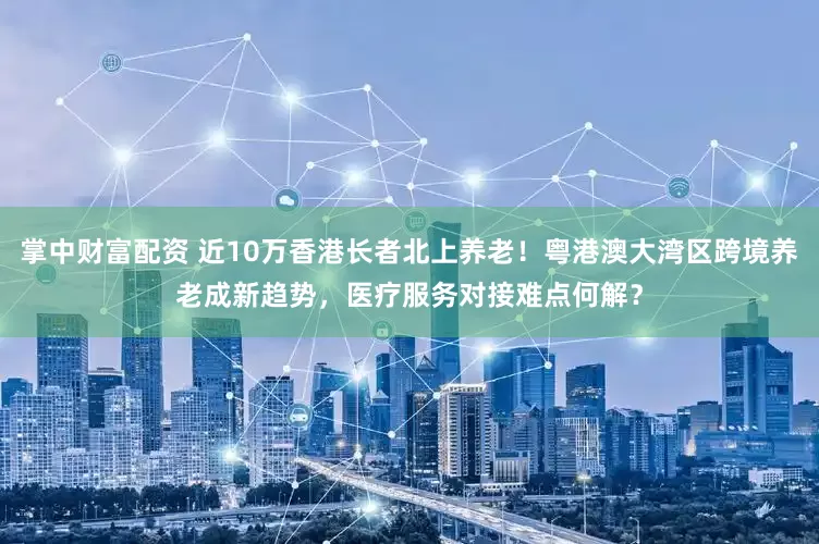 掌中财富配资 近10万香港长者北上养老！粤港澳大湾区跨境养老成新趋势，医疗服务对接难点何解？