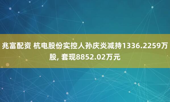 兆富配资 杭电股份实控人孙庆炎减持1336.2259万股, 套现8852.02万元
