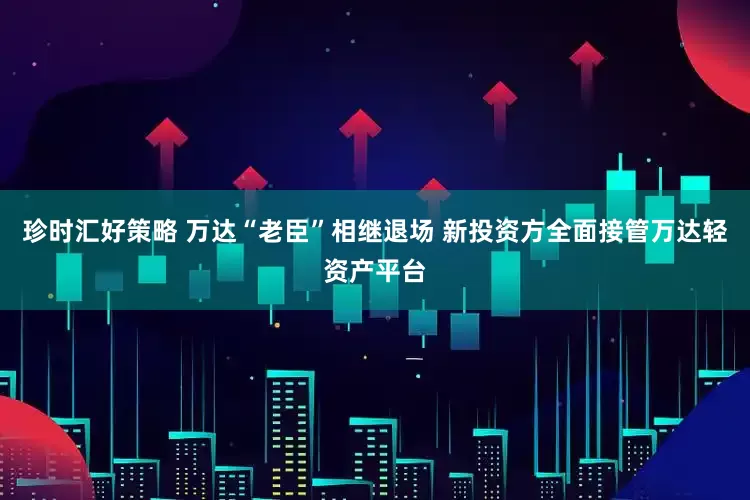 珍时汇好策略 万达“老臣”相继退场 新投资方全面接管万达轻资产平台