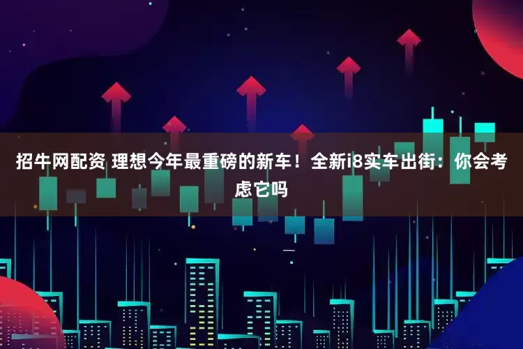 招牛网配资 理想今年最重磅的新车！全新i8实车出街：你会考虑它吗