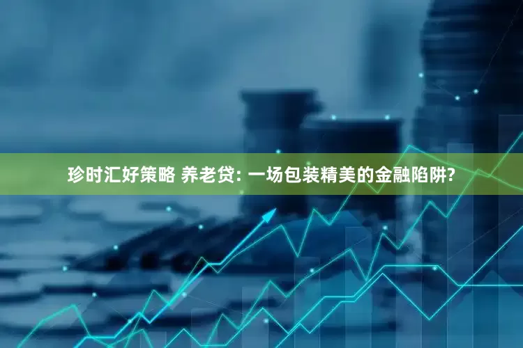 珍时汇好策略 养老贷: 一场包装精美的金融陷阱?