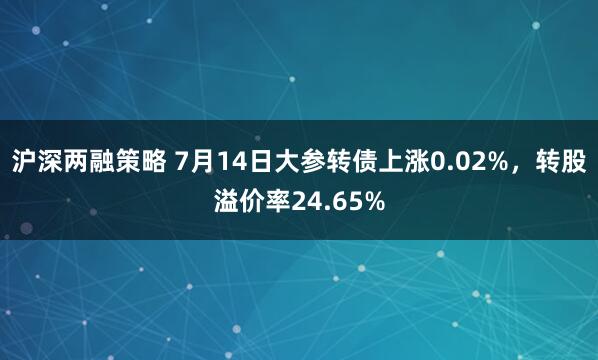 沪深两融策略 7月14日大参转债上涨0.02%，转股溢价率24.65%