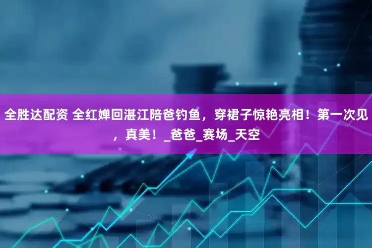 全胜达配资 全红婵回湛江陪爸钓鱼，穿裙子惊艳亮相！第一次见，真美！_爸爸_赛场_天空