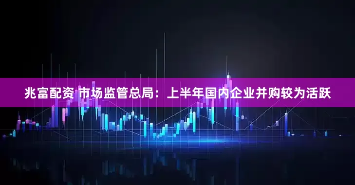 兆富配资 市场监管总局：上半年国内企业并购较为活跃