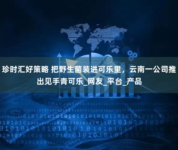 珍时汇好策略 把野生菌装进可乐里，云南一公司推出见手青可乐_网友_平台_产品