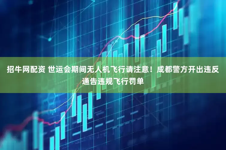 招牛网配资 世运会期间无人机飞行请注意！成都警方开出违反通告违规飞行罚单