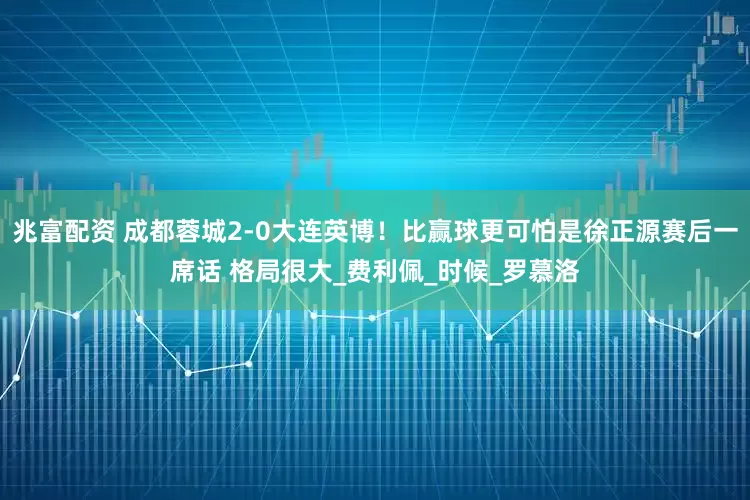 兆富配资 成都蓉城2-0大连英博！比赢球更可怕是徐正源赛后一席话 格局很大_费利佩_时候_罗慕洛