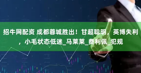 招牛网配资 成都蓉城胜出！甘超聪明，英博失利，小毛状态低迷_马莱莱_费利佩_犯规
