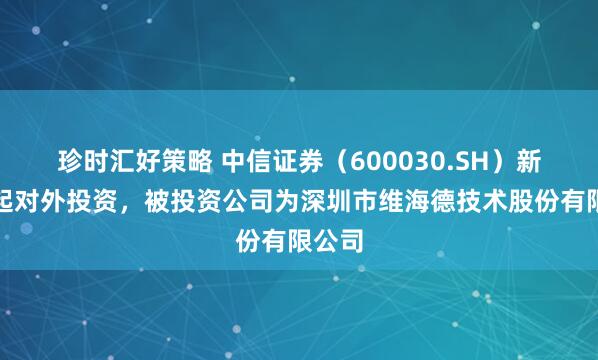 珍时汇好策略 中信证券（600030.SH）新增一起对外投资，被投资公司为深圳市维海德技术股份有限公司