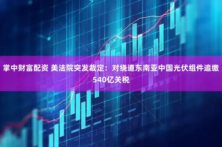 掌中财富配资 美法院突发裁定：对绕道东南亚中国光伏组件追缴540亿关税